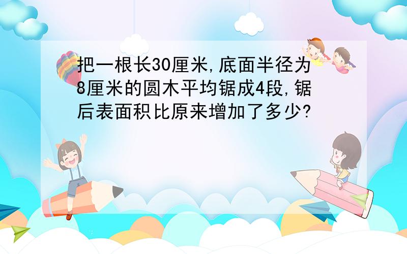 把一根长30厘米,底面半径为8厘米的圆木平均锯成4段,锯后表面积比原来增加了多少?