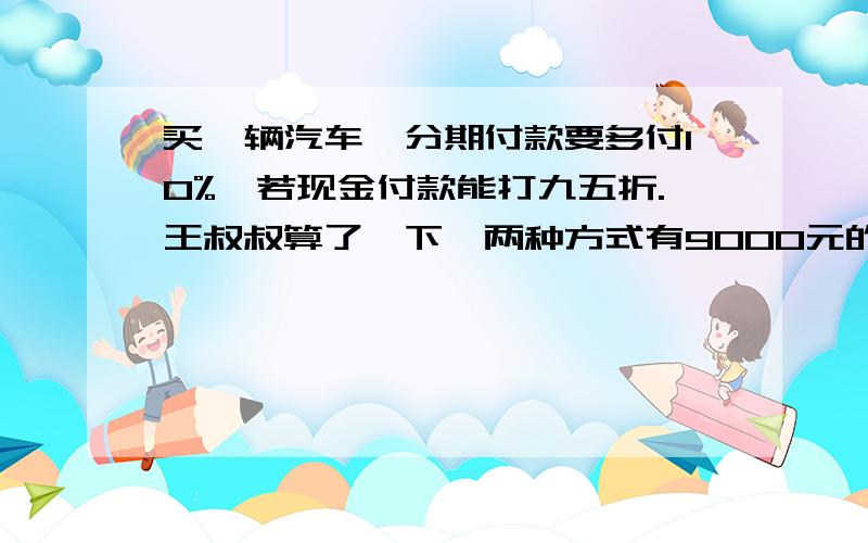 买一辆汽车,分期付款要多付10%,若现金付款能打九五折.王叔叔算了一下,两种方式有9000元的差价.这辆车原价是多少元?要算数不要方程