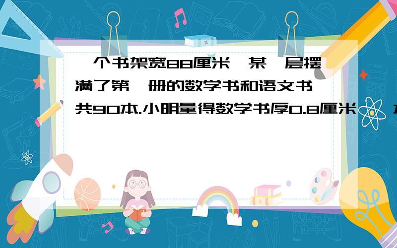 一个书架宽88厘米,某一层摆满了第一册的数学书和语文书,共90本.小明量得数学书厚0.8厘米,一本语文书厚1.2厘米.你知道这层书架上数学书和语文书各有多少本吗?要一元一次方的