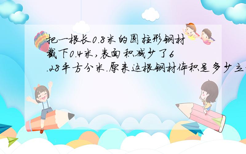 把一根长0.8米的圆柱形钢材截下0.4米,表面积减少了6.28平方分米.原来这根钢材体积是多少立方分米?