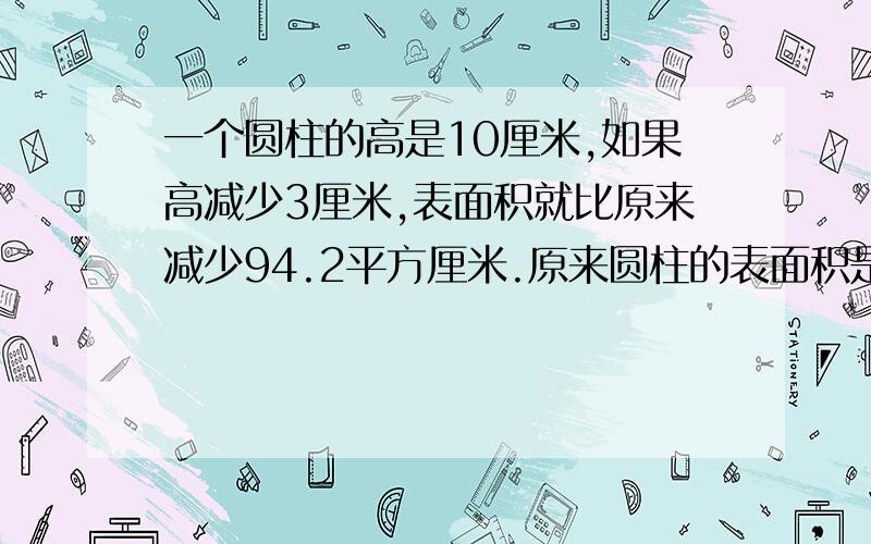 一个圆柱的高是10厘米,如果高减少3厘米,表面积就比原来减少94.2平方厘米.原来圆柱的表面积是多少平方厘