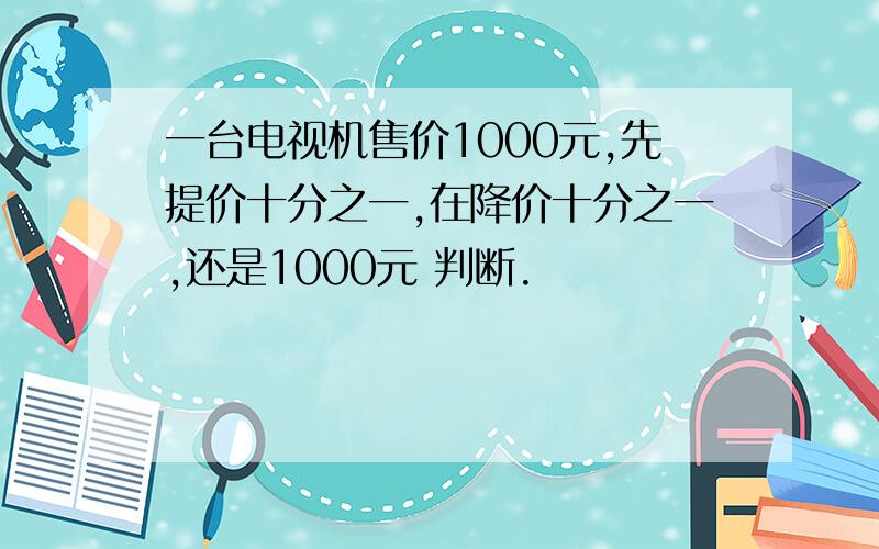 一台电视机售价1000元,先提价十分之一,在降价十分之一,还是1000元 判断.