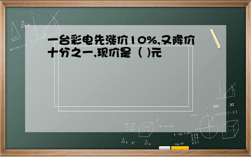 一台彩电先涨价10%,又降价十分之一,现价是（ )元