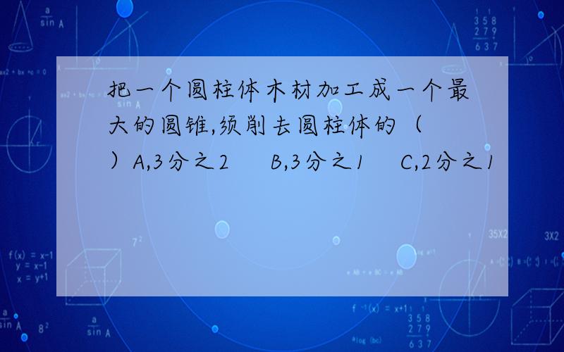 把一个圆柱体木材加工成一个最大的圆锥,须削去圆柱体的（ ）A,3分之2     B,3分之1    C,2分之1