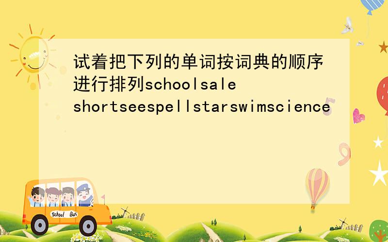 试着把下列的单词按词典的顺序进行排列schoolsaleshortseespellstarswimscience