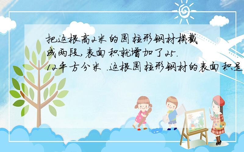 把这根高2米的圆柱形钢材横截成两段,表面积就增加了25.12平方分米 .这根圆柱形钢材的表面积是多少?最好写上算式.