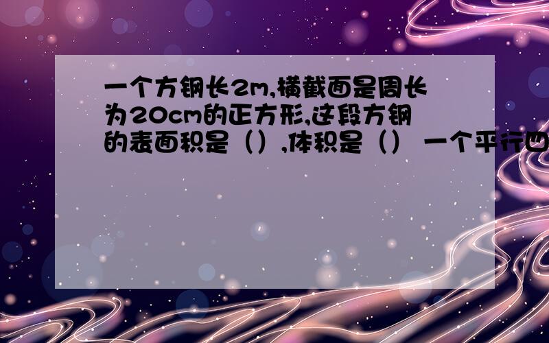 一个方钢长2m,横截面是周长为20cm的正方形,这段方钢的表面积是（）,体积是（） 一个平行四边形和一个三角形等底等高.已知三角形的面积是42cm的平方,平行四边形的面积是（）cm的平方..