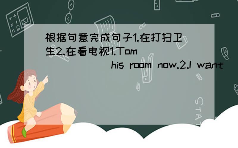 根据句意完成句子1.在打扫卫生2.在看电视1.Tom ___ ___ his room now.2.I want＿　＿　＿．