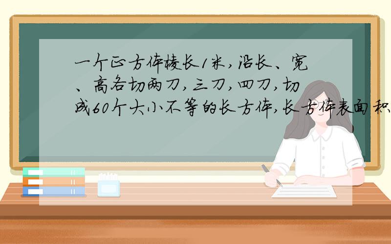 一个正方体棱长1米,沿长、宽、高各切两刀,三刀,四刀,切成60个大小不等的长方体,长方体表面积和是几?