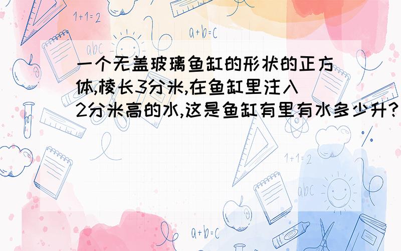 一个无盖玻璃鱼缸的形状的正方体,棱长3分米,在鱼缸里注入2分米高的水,这是鱼缸有里有水多少升?（玻璃厚度忽略不计）再把卵石放入水中水面上升了3.5厘米,这些卵石的体积多少立方厘米