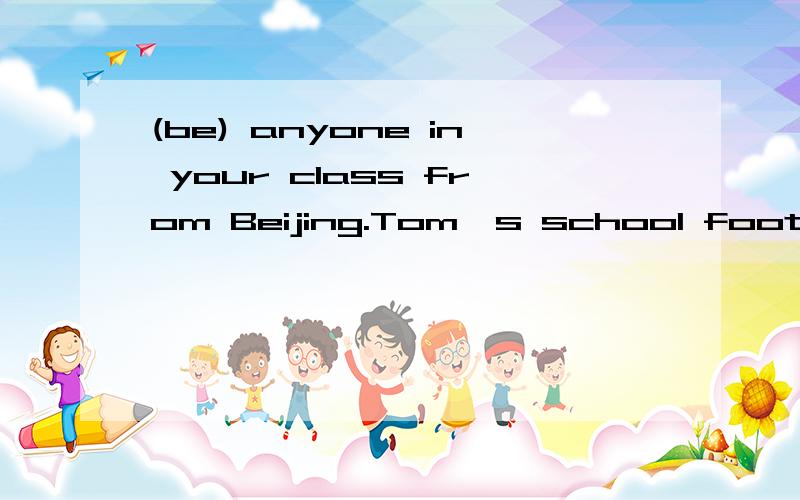 (be) anyone in your class from Beijing.Tom's school football team (win) the match He often goes out (play)football finishing his homework