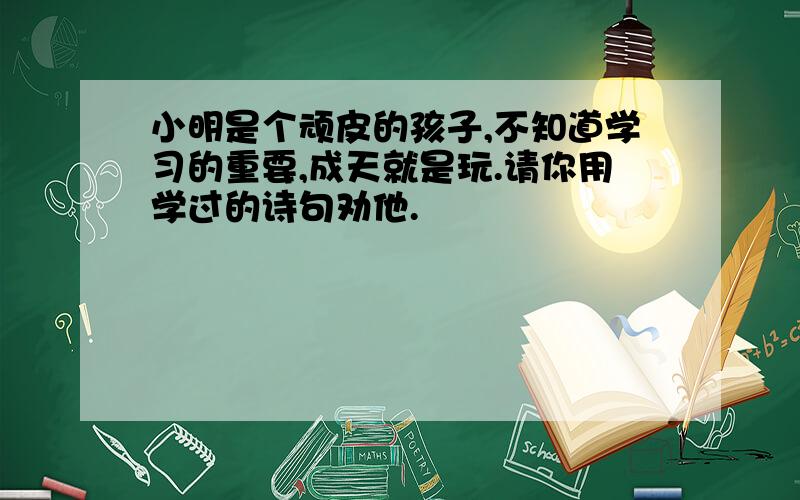 小明是个顽皮的孩子,不知道学习的重要,成天就是玩.请你用学过的诗句劝他.