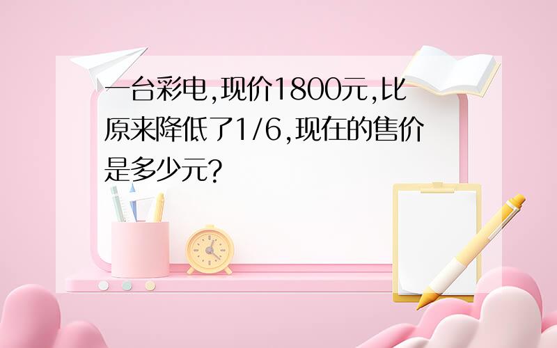 一台彩电,现价1800元,比原来降低了1/6,现在的售价是多少元?