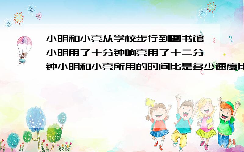 小明和小亮从学校步行到图书馆小明用了十分钟响亮用了十二分钟小明和小亮所用的时间比是多少速度比是多少