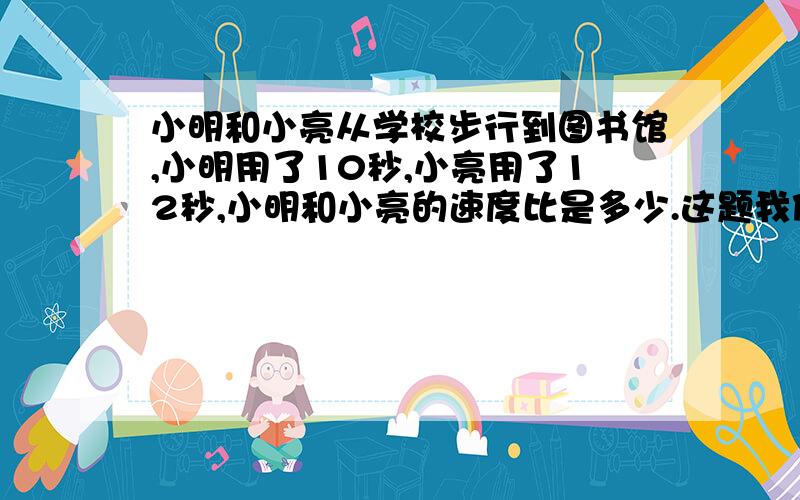 小明和小亮从学校步行到图书馆,小明用了10秒,小亮用了12秒,小明和小亮的速度比是多少.这题我做不出来.总觉得少给条件了.答案说是6:5.