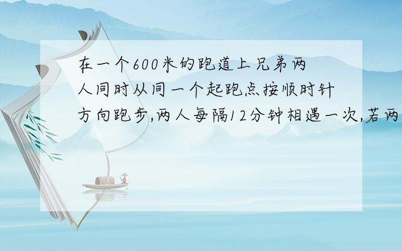 在一个600米的跑道上兄弟两人同时从同一个起跑点按顺时针方向跑步,两人每隔12分钟相遇一次,若两人速度不变,还是在原来出发点同时出发,哥哥改为按逆时针方向跑,则两人每隔4分钟相遇一