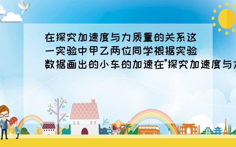 在探究加速度与力质量的关系这一实验中甲乙两位同学根据实验数据画出的小车的加速在