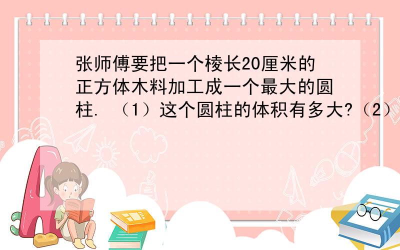 张师傅要把一个棱长20厘米的正方体木料加工成一个最大的圆柱. （1）这个圆柱的体积有多大?（2）加工这个圆柱,木料的实际利用率是百分之几? （3）把这个圆柱的侧面涂上油漆,涂漆部分的