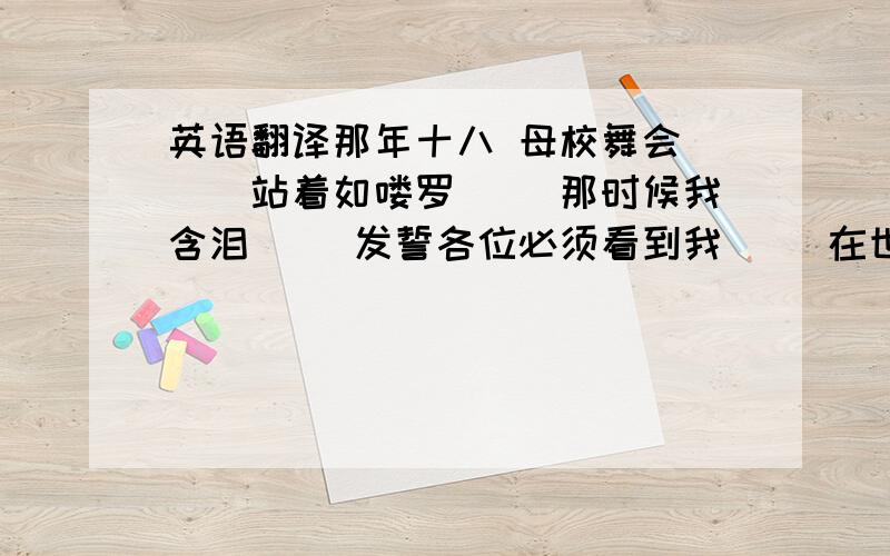 英语翻译那年十八 母校舞会 　　站着如喽罗 　　那时候我含泪 　　发誓各位必须看到我 　　在世间平凡又普通的路太多 　　无知你住哪一座 　　情爱中工作中受过的忽视太多 　　自尊