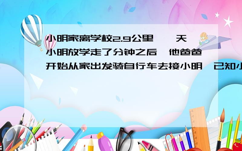 小明家离学校2.9公里,一天小明放学走了分钟之后,他爸爸开始从家出发骑自行车去接小明,已知小明每分钟走60米,爸爸每分钟骑自行车走200米,问小明爸爸出发几分钟后接到小明?