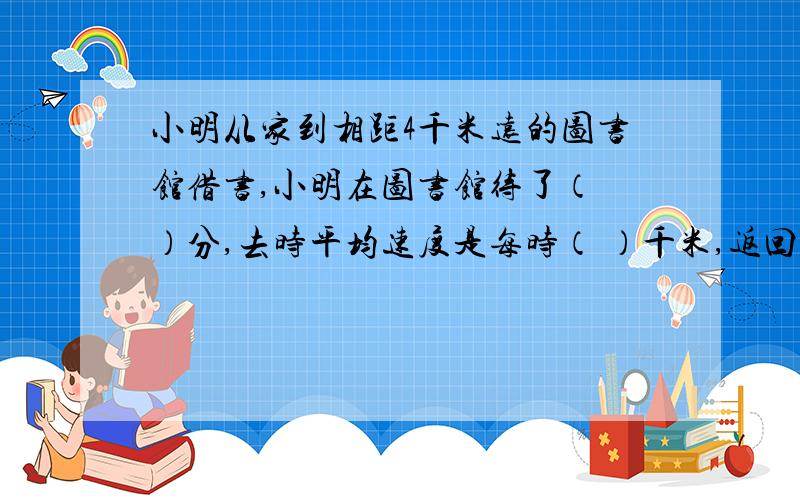 小明从家到相距4千米远的图书馆借书,小明在图书馆待了（ ）分,去时平均速度是每时（ ）千米,返回时平均速度是每时（   ）千米