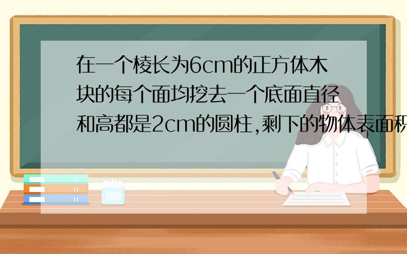 在一个棱长为6cm的正方体木块的每个面均挖去一个底面直径和高都是2cm的圆柱,剩下的物体表面积比原正方体急 要正确的