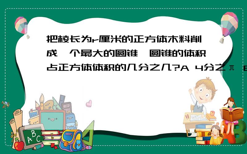 把棱长为r厘米的正方体木料削成一个最大的圆锥,圆锥的体积占正方体体积的几分之几?A 4分之π B 12分之π C π分之12