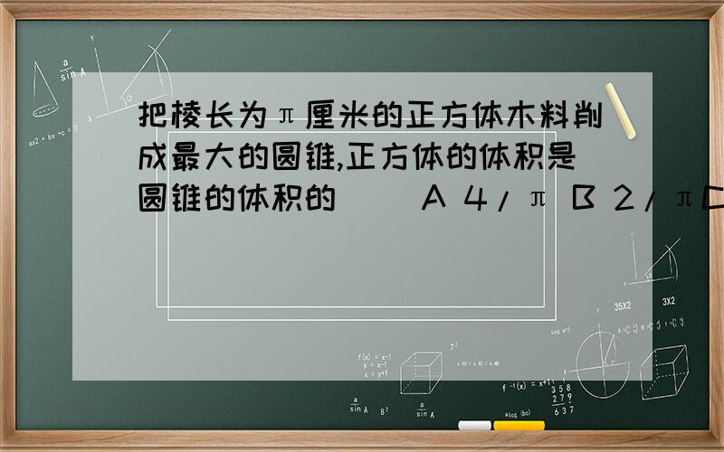 把棱长为π厘米的正方体木料削成最大的圆锥,正方体的体积是圆锥的体积的（ ）A 4/π B 2/πC 6/πD π/12