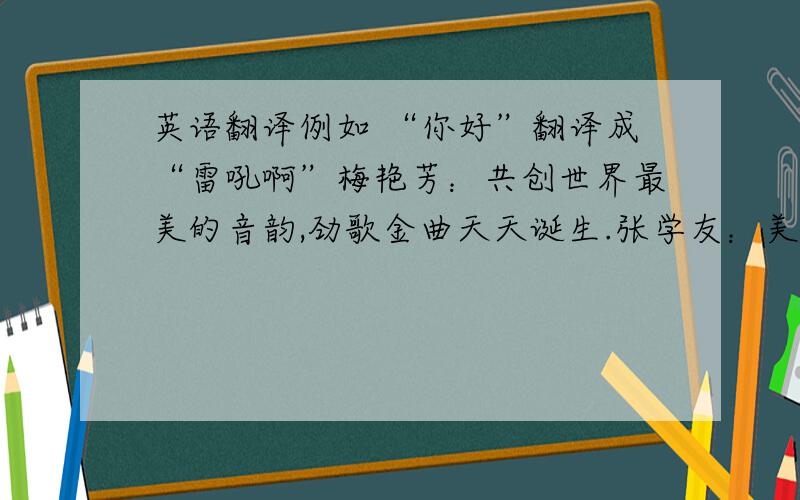 英语翻译例如 “你好”翻译成“雷吼啊”梅艳芳：共创世界最美的音韵,劲歌金曲天天诞生.张学友：美丽和平之声敲响空气,响起最美的声音.谭咏麟：歌曲出现创意,新的歌更新.彭健新：吸引