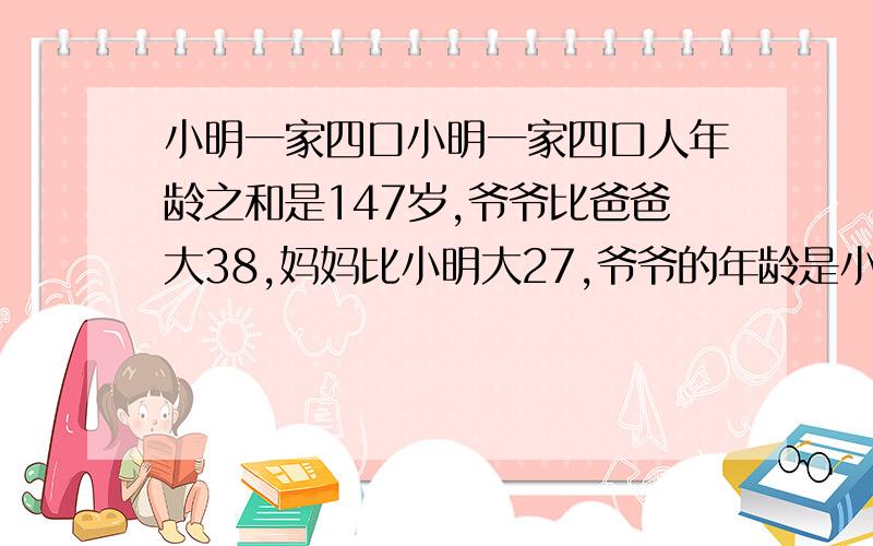 小明一家四口小明一家四口人年龄之和是147岁,爷爷比爸爸大38,妈妈比小明大27,爷爷的年龄是小明和妈妈年龄之和的2倍,问小明一家4口的年龄各是多少?不要用方程