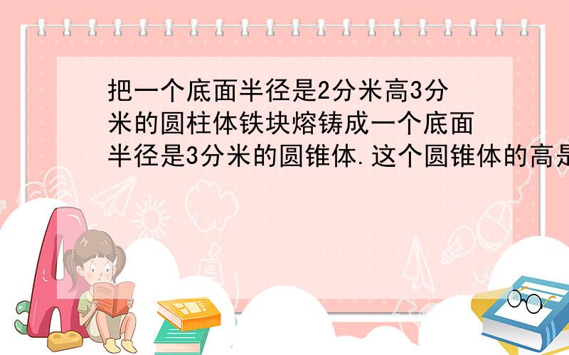 把一个底面半径是2分米高3分米的圆柱体铁块熔铸成一个底面半径是3分米的圆锥体.这个圆锥体的高是多少分米