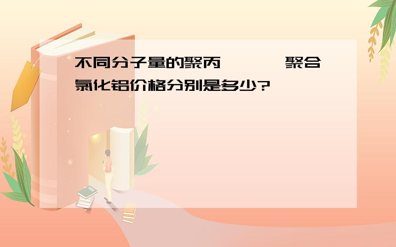 不同分子量的聚丙烯酰胺 聚合氯化铝价格分别是多少?