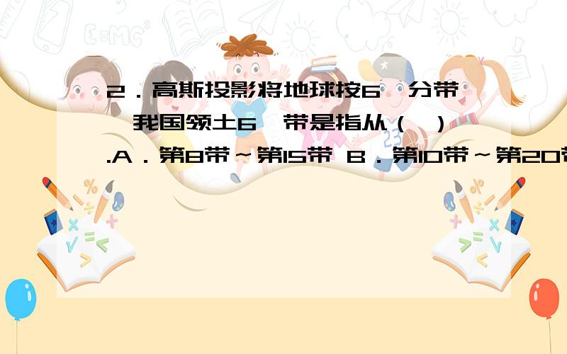 2．高斯投影将地球按6°分带,我国领土6°带是指从（ ）.A．第8带～第15带 B．第10带～第20带 C．第13带～第23带 D．第15带～第23带