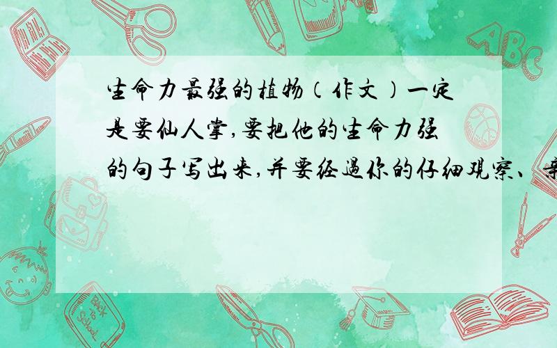 生命力最强的植物（作文）一定是要仙人掌,要把他的生命力强的句子写出来,并要经过你的仔细观察、亲身体验（试验）的.还要把仙人掌的介绍写出来.这作文明天就要叫了!TS：谢谢给我回答