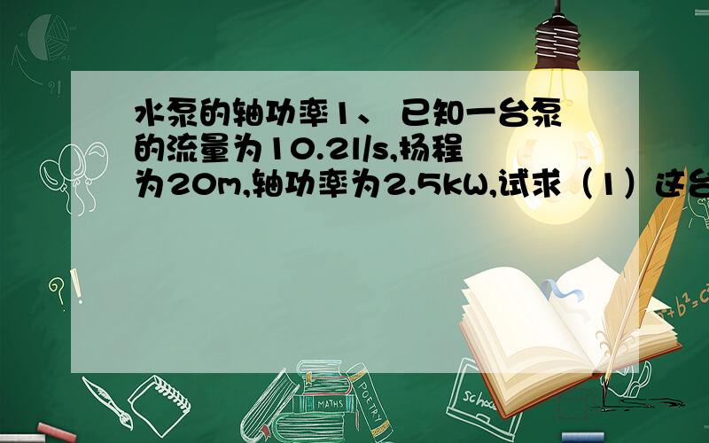 水泵的轴功率1、 已知一台泵的流量为10.2l/s,扬程为20m,轴功率为2.5kW,试求（1）这台泵的效率；（2）当泵的效率提高5%时,轴功率应为多少?我是大二学建筑给排水专业的,望能详细解答.用公式求