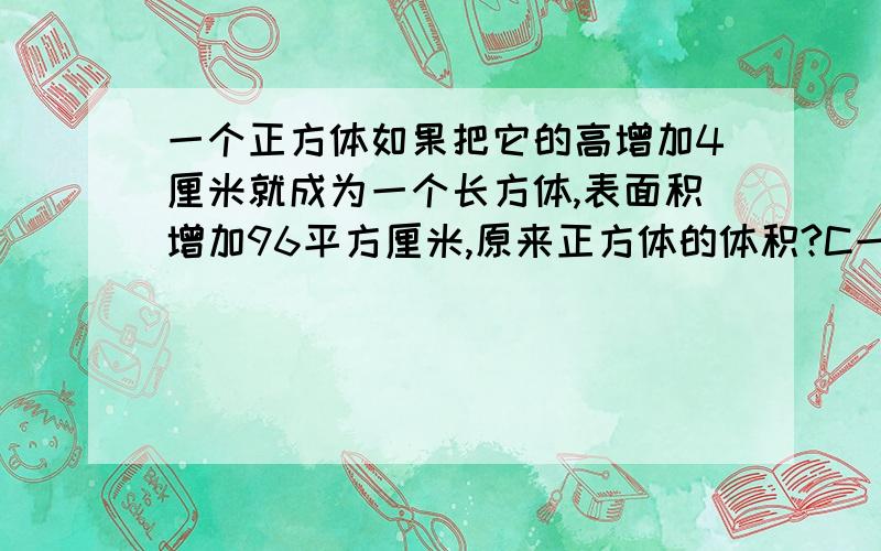 一个正方体如果把它的高增加4厘米就成为一个长方体,表面积增加96平方厘米,原来正方体的体积?C一个正方体如果把它的高增加4厘米就成为一个长方体,表面积增加96平方厘米,原来正方体的体