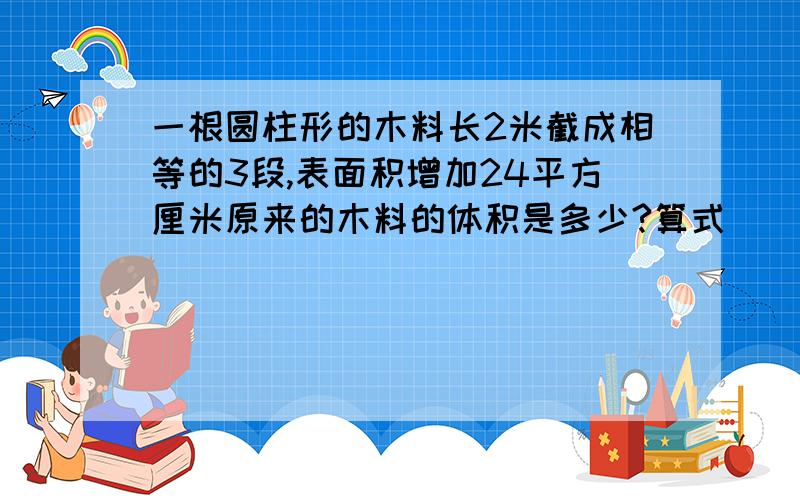 一根圆柱形的木料长2米截成相等的3段,表面积增加24平方厘米原来的木料的体积是多少?算式