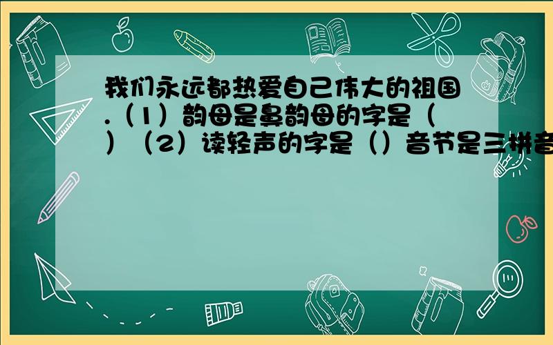 我们永远都热爱自己伟大的祖国.（1）韵母是鼻韵母的字是（）（2）读轻声的字是（）音节是三拼音节的字是音节是三拼音节的字是（）（4）音节是整体认读音节的字是