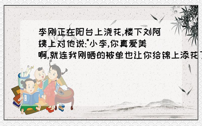 李刚正在阳台上浇花,楼下刘阿姨上对他说: