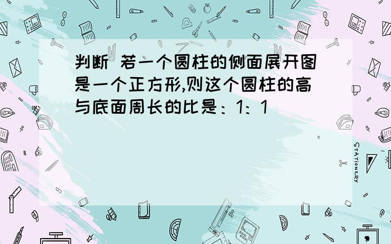 判断 若一个圆柱的侧面展开图是一个正方形,则这个圆柱的高与底面周长的比是：1：1 （ ）