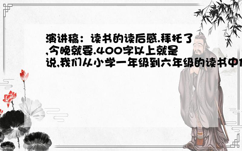 演讲稿：读书的读后感.拜托了,今晚就要.400字以上就是说,我们从小学一年级到六年级的读书中你感受到了什么?（我是六年级的）跟读后感差不多哟.谢谢大家了.