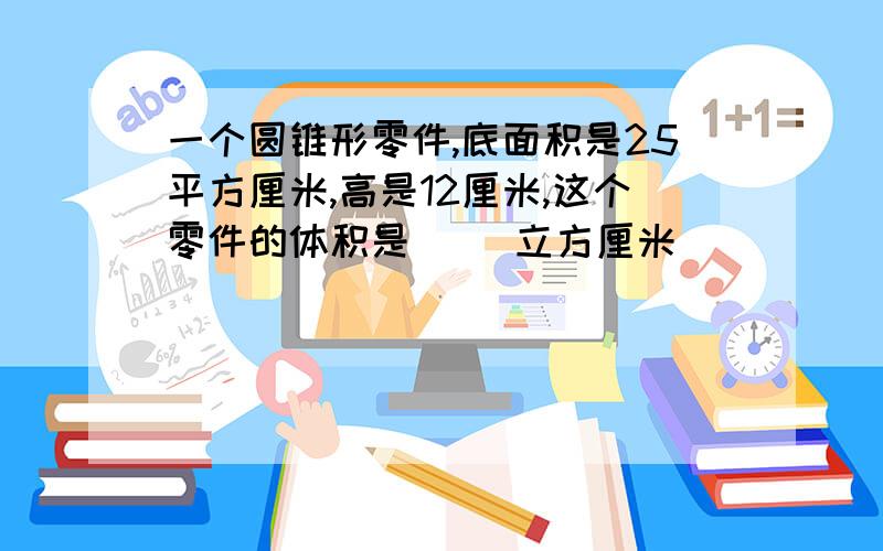 一个圆锥形零件,底面积是25平方厘米,高是12厘米,这个零件的体积是（ ）立方厘米