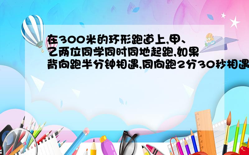 在300米的环形跑道上,甲、乙两位同学同时同地起跑,如果背向跑半分钟相遇,同向跑2分30秒相遇,已知甲比慢,求两人速度各是每秒多少米?