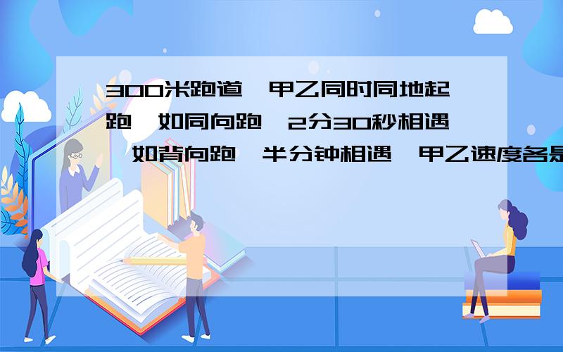 300米跑道,甲乙同时同地起跑,如同向跑,2分30秒相遇,如背向跑,半分钟相遇,甲乙速度各是多少