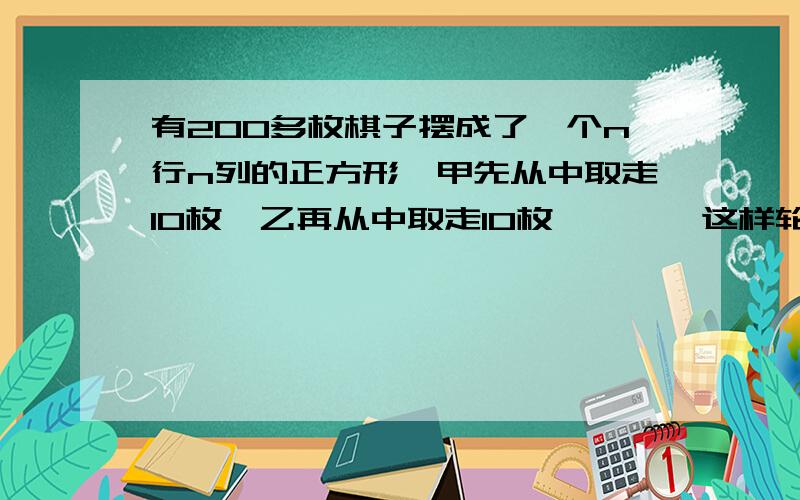 有200多枚棋子摆成了一个n行n列的正方形,甲先从中取走10枚,乙再从中取走10枚,……,这样轮流下去,知道去完为止.结果最后一枚被乙取走.乙共取走多少枚棋子?