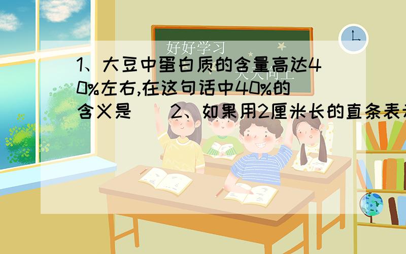 1、大豆中蛋白质的含量高达40%左右,在这句话中40%的含义是()2、如果用2厘米长的直条表示80吨,那么,4.5厘米长直条表示（）吨.3、甲、乙两数的平均数是24,甲数是18,甲数和乙数最简单的整数比