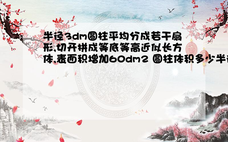 半径3dm圆柱平均分成若干扇形,切开拼成等底等高近似长方体,表面积增加60dm2 圆柱体积多少半径3dm圆柱平均分成若干扇形,切开拼成等底等高近似长方体,表面积增加60dm2,圆柱体积多少?