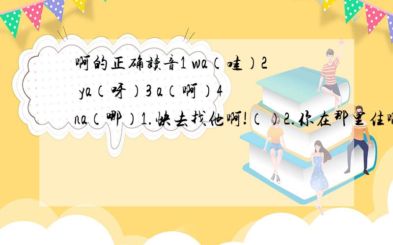 啊的正确读音1 wa（哇）2 ya（呀）3 a（啊）4 na（哪）1.快去找他啊!（）2.你在那里住啊?（）3.他人挺好啊!（）4.你猜得真准啊!（）5.啊!原来做好事的人是你.（）