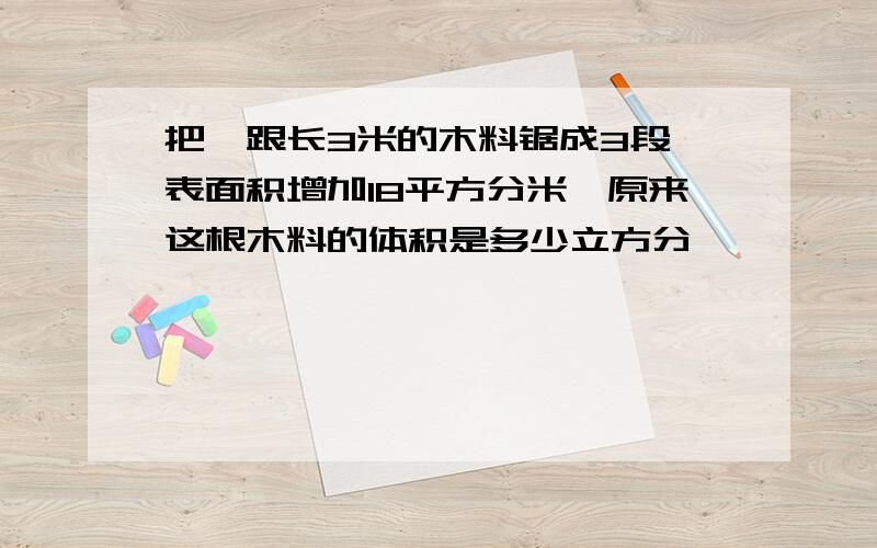 把一跟长3米的木料锯成3段,表面积增加18平方分米,原来这根木料的体积是多少立方分