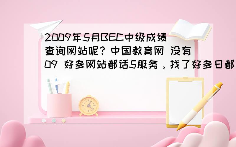 2009年5月BEC中级成绩查询网站呢？中国教育网 没有09 好多网站都话5服务，找了好多日都找5着，我就快急s了。边个帮下我啊？hlep。thanks。